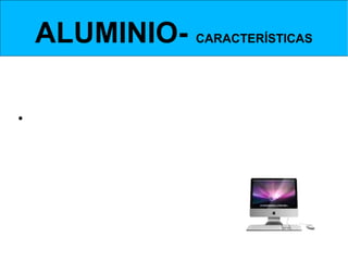 ALUMINIO- CARACTERÍSTICAS

• Es muy ligero, con una densidad de casi un
tercio de la del hierro. El único metal de uso
industrial más ligero que el aluminio es el
magnesio.
 