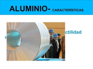 ALUMINIO- CARACTERÍSTICAS
   Propiedades mecánicas


    Las propiedades mecánicas más interesantes del
aluminio                   son             las           elevadas                     ductilidad                y
maleabilidad que posee a temperaturas bajas.
Esto que le permite ser forjado, trefilado en hilos
muy fino y laminado en chapas sumamente delgadas
de hasta 0’4 micras de espesor.


A temperaturas cercanas a su punto de fusión se vuelve quebradizo y frágil, y se puede pulverizar fácilmente.
 