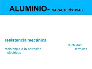 ALUMINIO- CARACTERÍSTICAS
 Propiedades cuando se alea con otros elementos           (resistencia mecánica, ductilidad, resistencia a
 la oxidación y conductividades eléctricas y térmicas).



  Cuánto más puro es el aluminio menos resistencia
mecánica posee.
Por lo tanto aleado con otros metales mejora su
resistencia mecánica.
Sin embargo al alearse disminuye su ductilidad, su
resistencia a la corrosión y las conductividades térmicas
y eléctricas.
 