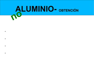 ALUMINIO- OBTENCIÓN
       no
  Separación de la Alúmina a partir de la BAUXITA-      METODO BAYER

 La alúmina se obtiene de la bauxita:
•Hay que tratarla a alta temperatura y presión con sosa cáustica. Se forma un aluminato
de sodio soluble. Al (OH)3+NaOH -> NaAlO2 + 2 H2O;

•Las impurezas presentes en la bauxita, que son insolubles, se pueden separar del
aluminato de sodio por filtración.

• Una vez libre de impurezas, se disminuye la concentración de sosa cáustica y la
temperatura, de esta forma se consigue la precipitación del hidrato de alúmina.

•Mediante calcinación posterior el hidrato de alúmina se convierte en alúmina anhidra,
que será utiliada en la segunda fase del proceso.
 