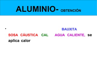 ALUMINIO- OBTENCIÓN
 Obtención de la Alúmina- disolución de la bauxita en la sosa


• En un     MEZCLADOR se echa BAUXITA en polvo,
  SOSA CÁUSTICA, CAL y AGUA CALIENTE, se
  aplica calor. Esto hace que la bauxita se disuelva
  en la sosa.
 