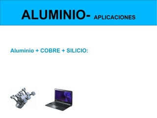 ALUMINIO- APLICACIONES
ALEACIONES DE ALUMINIO- ALUMINIO, COBRE Y SILICIO



Aluminio + COBRE + SILICIO:
Ideal para piezas de moldeo por inyección.
El silicio dota a la aleación de carácter abrasivo, por ello resultan difíciles de
mecanizar.
El silicio aumenta la resistencia a la corrosión y la dureza del aluminio.




        También llevan magnesio
 