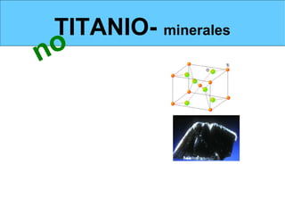 TITANIO- minerales
       no
MINERALES- RUTILIO E ILMENITA                                    Estructura del rutilo




El   rutilo, TiO   2



La   ilmenita, FeTiO      3                                            Ilmenita

La esfena CaO.TiO2.SiO2




A pesar de su abundancia en la naturaleza es un metal muy   caro debido a
las dificultades que ofrece su obtención.
 