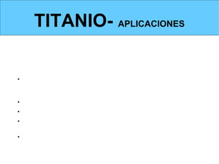 TITANIO- APLICACIONES
APLICACIONES


Dada su baja densidad y altas prestaciones mecánicas, se emplea
mayoritariamente en:
• Estructuras y elementos de máquinas en AERONÁUTICA: aviones,
misiles, cohetes, transbordadores espaciales, satélites de comunicaciones,
etc.
• Se emplea también para la fabricación de herramientas de corte
• En la construcción de aletas para turbinas
• Para la fabricación de pinturas antioxidantes, en forma de óxido y
pulverizado.
• Guggenheim de Bilbao: uso como recubrimiento de edificios.
 