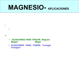 MAGNESIO- APLICACIONES
    APLICACIONES



•   EN ESTADO PURO:
      • Tiene pocas aplicaciones excepto en la fabricación de productos
        pirotécnicos.

• EN FORMA DE ALEACIÓN:
      •   ALEACIONES PARA FORJAR: Magnam (magnesio y manganeso),
          Magzin (magnesio y cinc), Magal (magnesio y aluminio)
      • ALEACIONES PARA FUNDIR: Fumagal (magnesio y aluminio),
        Fumagcin (magnesio y cinc)
 