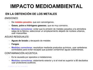 IMPACTO MEDIOAMBIENTAL
EN LA OBTENCIÓN DE LOS METALES
EMISIONES:
   – De metales pesados, que son cancerígenos.
   – Gases, polvo e hidrógeno gaseoso, que es muy corrosivo.
   – Medidas correctoras: evitar que la emisión de metales pesados a la atmósfera
     salga de la fábrica, seleccionar un emplazamiento alejado de núcleos urbanos,
     usar mascarillas.
AGUAS RESIDUALES:
   – Aguas de lavado y decapado de metales
   – Fangos
   – Medidas correctoras: neutralizar mediante productos químicos, usar vertederos
     controlados para evitar escapes que puedan contaminar aguas subterráneas.
CONTAMINACIÓN ACÚSTICA:
   – Es la causada por aparatos e instalaciones
   – Medidas correctoras: aislamiento exterior y si el nivel es superior a 80 decibelios
     usar protectores auditivos.
  Conflicto por los minerales
 