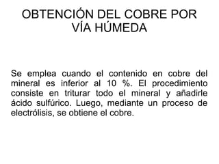 OBTENCIÓN DEL COBRE POR
        VÍA HÚMEDA


Se emplea cuando el contenido en cobre del
mineral es inferior al 10 %. El procedimiento
consiste en triturar todo el mineral y añadirle
ácido sulfúrico. Luego, mediante un proceso de
electrólisis, se obtiene el cobre.
 