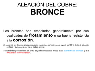 ALEACIÓN DEL COBRE:
                                BRONCE

Los bronces son empelados generalmente por sus
  cualidades de frotamiento o su buena resistencia
  a la corrosión.
El contenido en Sn mejora las propiedades mecánicas del cobre, pero a partir del 13 % de Sn la aleación
    es frágil y dura, por lo que no se trabaja en frío.

Son utilizados generalmente en forma de piezas moldeadas debido a sus cualidades de fundición y a la
   dificultad de su mecanización.
 