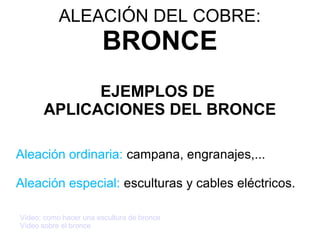 ALEACIÓN DEL COBRE:
                        BRONCE
            EJEMPLOS DE
      APLICACIONES DEL BRONCE

Aleación ordinaria: campana, engranajes,...

Aleación especial: esculturas y cables eléctricos.

Vídeo: como hacer una escultura de bronce
Vídeo sobre el bronce
 