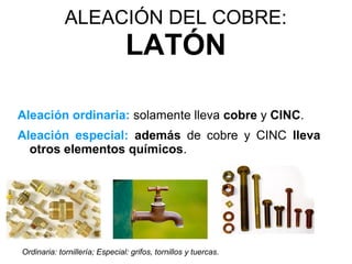 ALEACIÓN DEL COBRE:
                                LATÓN

Aleación ordinaria: solamente lleva cobre y CINC.
Aleación especial: además de cobre y CINC lleva
  otros elementos químicos.




Ordinaria: tornillería; Especial: grifos, tornillos y tuercas.
 