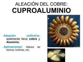 ALEACIÓN DEL COBRE:
       CUPROALUMINIO


Aleación        ordinaria:
  solamente lleva cobre y
  Aluminio.
Aplicaciones:       hélices   de
  barcos, turbinas, etc.
 