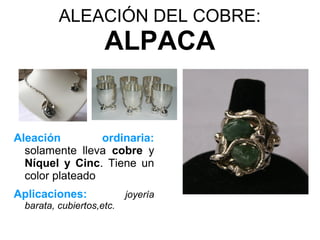 ALEACIÓN DEL COBRE:
                     ALPACA


Aleación         ordinaria:
  solamente lleva cobre y
  Níquel y Cinc. Tiene un
  color plateado
Aplicaciones:              joyería
  barata, cubiertos,etc.
 