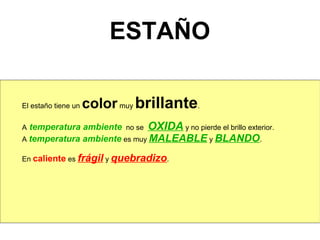 ESTAÑO

El estaño tiene un   color muy brillante.
A temperatura ambiente no se OXIDA y no pierde el brillo exterior.
A temperatura ambiente es muy MALEABLE y BLANDO.

En caliente es frágil y quebradizo.
 