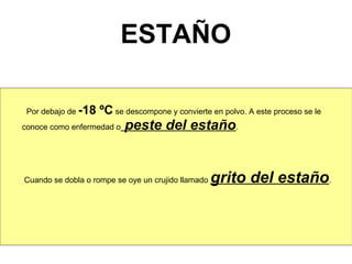 ESTAÑO

 Por debajo de -18   ºC se descompone y convierte en polvo. A este proceso se le
conoce como enfermedad o   peste del estaño.


Cuando se dobla o rompe se oye un crujido llamado   grito del estaño.
 