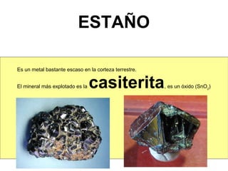 ESTAÑO

Es un metal bastante escaso en la corteza terrestre.


El mineral más explotado es la   casiterita            , es un óxido (SnO2)
 