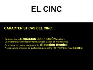 EL CINC

CARACTERÍSTICAS DEL CINC:


Resistencia a la OXIDACIÓN y CORROSIÓN en el aire.
La resistencia a la corrosión frente a ácidos y sales es muy reducida.
Es el metal con mayor coeficiente de dilatación térmica.
A temperatura ambiente es quebradizo, pero entre 100 y 150 ºC es muy maleable.
 