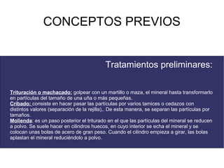 CONCEPTOS PREVIOS


                                           Tratamientos preliminares:

Trituración o machacado: golpear con un martillo o maza, el mineral hasta transformarlo
en partículas del tamaño de una uña o más pequeñas.
Cribado: consiste en hacer pasar las partículas por varios tamices o cedazos con
distintos valores (separación de la rejilla),. De esta manera, se separan las partículas por
tamaños.
Molienda: es un paso posterior el triturado en el que las partículas del mineral se reducen
a polvo. Se suele hacer en cilindros huecos, en cuyo interior se echa el mineral y se
colocan unas bolas de acero de gran peso. Cuando el cilindro empieza a girar, las bolas
aplastan el mineral reduciéndolo a polvo.
 