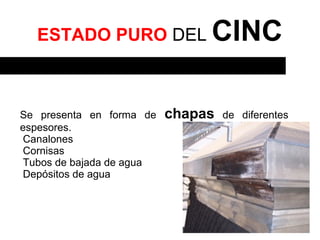 ESTADO PURO DEL              CINC

Se presenta en forma de   chapas   de diferentes
espesores.
Canalones
Cornisas
Tubos de bajada de agua
Depósitos de agua
 