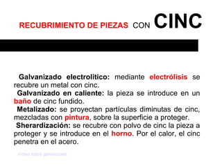 RECUBRIMIENTO DE PIEZAS CON               CINC

  Galvanizado electrolítico: mediante electrólisis se
recubre un metal con cinc.
 Galvanizado en caliente: la pieza se introduce en un
baño de cinc fundido.
 Metalizado: se proyectan partículas diminutas de cinc,
mezcladas con pintura, sobre la superficie a proteger.
 Sherardización: se recubre con polvo de cinc la pieza a
proteger y se introduce en el horno. Por el calor, el cinc
penetra en el acero.
 Vídeo sobre galvanizado
 