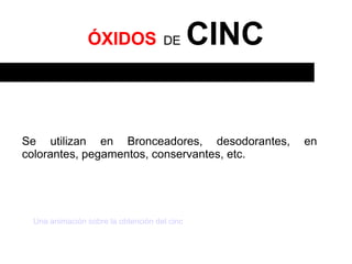 ÓXIDOS               DE       CINC


Se utilizan en Bronceadores, desodorantes,          en
colorantes, pegamentos, conservantes, etc.




 Una animación sobre la obtención del cinc
 