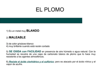 EL PLOMO


1) Es un metal muy BLANDO

2) MALEABLE

3) de color grisáceo-blanco
4) muy brillante cuando está recién cortado

5) SE OXIDA con FACILIDAD en presencia de aire húmedo o agua natural. Con la
humedad se recubre de una capa de carbonato básico de plomo que lo hace muy
resistente a los agentes atmosféricos.

6) Resiste el ácido clorhídrico y el sulfúrico; pero es atacado por el ácido nítrico y el
vapor de azufre.
 