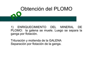 Obtención del PLOMO
 no
1) ENRIQUECIMIENTO DEL MINERAL DE
PLOMO: la galena se muele. Luego se separa la
ganga por flotación.

Trituración y molienda de la GALENA
Separación por flotación de la ganga.
 