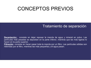 CONCEPTOS PREVIOS


                                          Tratamiento de separación

Decantación: consiste en dejar reposar la mezcla de agua y mineral en polvo. Las
partículas más pesadas se depositan en la parte inferior, mientras que las más ligeras lo
hacen en la parte superior.
Filtración: consiste en hacer pasar toda la mezcla por un filtro. Las partículas sólidas son
retenidas por el filtro, mientras las más pequeñas y el agua pasan.
 