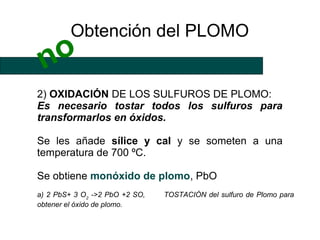 Obtención del PLOMO
 no
2) OXIDACIÓN DE LOS SULFUROS DE PLOMO:
Es necesario tostar todos los sulfuros para
transformarlos en óxidos.

Se les añade sílice y cal y se someten a una
temperatura de 700 ºC.

Se obtiene monóxido de plomo, PbO
a) 2 PbS+ 3 O2 ->2 PbO +2 SO,   TOSTACIÓN del sulfuro de Plomo para
obtener el óxido de plomo.
 