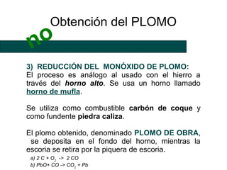 Obtención del PLOMO
 no
3) REDUCCIÓN DEL MONÓXIDO DE PLOMO:
El proceso es análogo al usado con el hierro a
través del horno alto. Se usa un horno llamado
horno de mufla.

Se utiliza como combustible carbón de coque y
como fundente piedra caliza.

El plomo obtenido, denominado PLOMO DE OBRA,
 se deposita en el fondo del horno, mientras la
escoria se retira por la piquera de escoria.
 a) 2 C + O2 -> 2 CO
 b) PbO+ CO -> CO2 + Pb
 