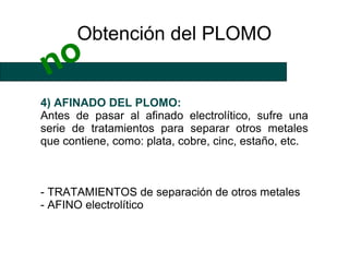 Obtención del PLOMO
 no
4) AFINADO DEL PLOMO:
Antes de pasar al afinado electrolítico, sufre una
serie de tratamientos para separar otros metales
que contiene, como: plata, cobre, cinc, estaño, etc.



- TRATAMIENTOS de separación de otros metales
- AFINO electrolítico
 