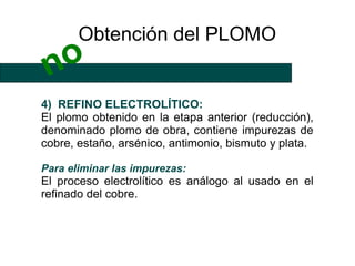 Obtención del PLOMO
 no
4) REFINO ELECTROLÍTICO:
El plomo obtenido en la etapa anterior (reducción),
denominado plomo de obra, contiene impurezas de
cobre, estaño, arsénico, antimonio, bismuto y plata.

Para eliminar las impurezas:
El proceso electrolítico es análogo al usado en el
refinado del cobre.
 