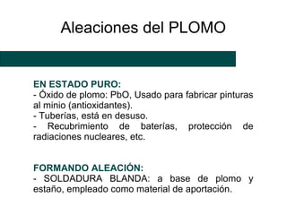 Aleaciones del PLOMO


EN ESTADO PURO:
- Óxido de plomo: PbO, Usado para fabricar pinturas
al minio (antioxidantes).
- Tuberías, está en desuso.
- Recubrimiento de baterías, protección de
radiaciones nucleares, etc.


FORMANDO ALEACIÓN:
- SOLDADURA BLANDA: a base de plomo y
estaño, empleado como material de aportación.
 