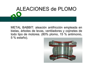 ALEACIONES de PLOMO
 no
METAL BABBIT: aleación antifricción empleada en
bielas, árboles de levas, ventiladores y cojinetes de
todo tipo de motores. (80% plomo, 15 % antimonio,
5 % estaño).
 