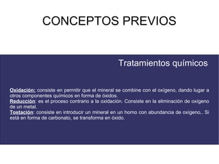 CONCEPTOS PREVIOS


                                               Tratamientos químicos

Oxidación: consiste en permitir que el mineral se combine con el oxígeno, dando lugar a
otros componentes químicos en forma de óxidos.
Reducción: es el proceso contrario a la oxidación. Consiste en la eliminación de oxígeno
de un metal.
Tostación: consiste en introducir un mineral en un horno con abundancia de oxígeno,. Si
está en forma de carbonato, se transforma en óxido.
 