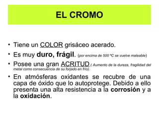 EL CROMO
 CARACTERÍSTICAS- DURO, FRÁGIL, ACRITUD, OXIDACIÓN Y CORROSIÓN


• Tiene un COLOR grisáceo acerado.
• Es muy duro, frágil. (por encima de 500 ºC se vuelve maleable)
• Posee una gran ACRITUD.( Aumento de la dureza, fragilidad del
  metal como consecuencia de su forjado en frío).

• En atmósferas oxidantes se recubre de una
  capa de óxido que lo autoprotege. Debido a ello
  presenta una alta resistencia a la corrosión y a
  la oxidación.
   La resistencia mecánica es la capacidad de un material de soportar las fuerzas y esfuerzos a los que se ve sometido.
   La dureza es la resistencia a ser rayado.
   La fragilidad es lo contrario a la tenacidad.
 