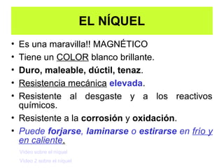 EL NÍQUEL
• Es una maravilla!! MAGNÉTICO
• Tiene un COLOR blanco brillante.
• Duro, maleable, dúctil, tenaz.
• Resistencia mecánica elevada.
• Resistente al desgaste y a los reactivos
  químicos.
• Resistente a la corrosión y oxidación.
• Puede forjarse, laminarse o estirarse en frío y
  en caliente.
    Vídeo sobre el níquel
    Vídeo 2 sobre el níquel
 