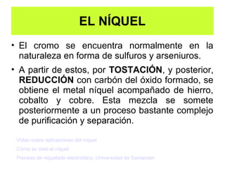 EL NÍQUEL
• El cromo se encuentra normalmente en la
  naturaleza en forma de sulfuros y arseniuros.
• A partir de estos, por TOSTACIÓN, y posterior,
  REDUCCIÓN con carbón del óxido formado, se
  obtiene el metal níquel acompañado de hierro,
  cobalto y cobre. Esta mezcla se somete
  posteriormente a un proceso bastante complejo
  de purificación y separación.

 Vídeo sobre aplicaciones del níquel
 Cómo se creó el níquel
 Proceso de niquelado electrolítico, Universidad de Santander
 