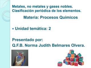 Metales, no metales y gases nobles.
Clasificación periódica de los elementos.
Materia: Procesos Químicos
 Unidad temática: 2
Presentado por:
Q.F.B. Norma Judith Belmares Olvera.
 