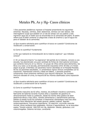 Metales Pb, As y Hg- Casos clínicos
1-Dos pacientes pediátricos ingresan al hospital presentando los siguientes

síntomas: Nauseas, vómitos, dolor abdominal, vómitos con olor aliaceo. Del
interrogatorio surge que estaban en un día de campo con sus padres y solo
ingirieron agua de un bidón que se encontraba en la camioneta del padre. El padre
refiere que el bidón contenía un plaguicida a base de arsénico y que el agua era
para el radiador de la camioneta.
a) Que muestra solicitaría para cuantificar el toxico en cuestión? Condiciones de
recolección y conservación.
b) Como lo cuantifica? Fundamente
c) Por que realizaría la mineralización de la materia orgánica? que métodos
conoce?
2- En un basural el barrio “La esperanza” del partido de la matanza, cercano a una
escuela, fue abandonado una gran cantidad de fichas de interruptores luminosos
que contenía mercurio en su interior. Un grupo de niños extrae esos elementos, los
lleva a su casa y a la escuela, permaneciendo expuestos entre 30 días y 6 meses
según el grupo. 8 familias (32 pacientes) fueron atendidas en el Hospital Posadas.
De los 32 pacientes estudiados, 11 presentaron signos clínicos compatibles con la
exposición, hipertensión arterial y ribete de Gilbert, 1 paciente presento
compromiso renal (síndrome nefrótico) que requirió interación. Se constato
mercurio elevado en orina, la mayoría de los mismos clasificados como exposición
severa.
a) Que muestra solicitaría para cuantificar el toxico en cuestión? Condiciones de
recolección y conservación de la muestra
b) Como lo cuantifica? Fundamente
3-Paciente masculino de 62 años, mestizo, de profesión mecánico automotriz,
fabricante de baterías durante muchos años y expedidor de gasolina en
almacenamiento hasta su jubilación, desde los treinta años padece de dolor
abdominal difuso a tipo cólico, vómitos alimentarios y estreñimiento pertinaz.
Debido al estado bucal fue sometido a tratamiento odontológico hace dos años
Examen físico Afectación del estado general, palidez cutánea. Aparato
cardiorrespiratorio: frecuencia respiratoria: 16 resp/min, murmullo vesicular
normal; tonos cardíacos bien golpeados, rítmicos y taquicárdicos, no se auscultan
soplos. Tensión arterial: 180/120 mm Hg, Abdomen: blando, globuloso y sin
visceromegalias. Sistema nervioso: consciente

 