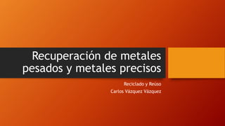 Recuperación de metales
pesados y metales precisos
Reciclado y Reúso

Carlos Vázquez Vázquez

 