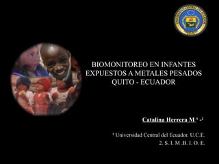 BIOMONITOREO EN INFANTES
EXPUESTOS A METALES PESADOS
      QUITO - ECUADOR




                    Catalina Herrera M ¹ -²

      ¹ Universidad Central del Ecuador. U.C.E.
                           2. S. I. M .B. I. O. E.
 