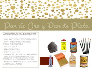 Materiales necesario para aplicar Pan de Oro:
• Lija o lana de acero de grosor medio y fino
• Pintura acrílica de color rojo inglés,
carruaje o un tono similar
• Un bote de Mixtión
• Librillo de Pan de oro
• Un bote de Goma laca
• Cera incolora y Betún de judea para la pátina
• Brochas o pinceles de distintos tamaños,
dependiendo de las dimensiones de la pieza
• Aguarrás o trementina, alcohol y agua para
limpieza de los materiales
Pan de Oro y Pan de Plata
 