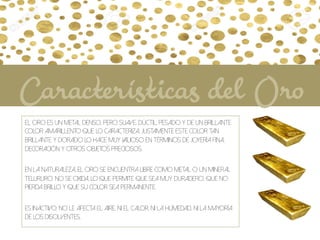 El oro es un metal denso, pero suave, dúctil, pesado y de un brillante
color amarillento que lo caracteriza. Justamente este color tan
brillante y dorado lo hace muy valioso en términos de joyería fina,
decoración y otros objetos preciosos.
En la naturaleza, el oro se encuentra libre como metal o un mineral
telururo. No se oxida, lo que permite que sea muy duradero, que no
pierda brillo y que su color sea permanente.
Es inactivo: no le afecta el aire, ni el calor, ni la humedad, ni la mayoría
de los disolventes.
Características del Oro
 