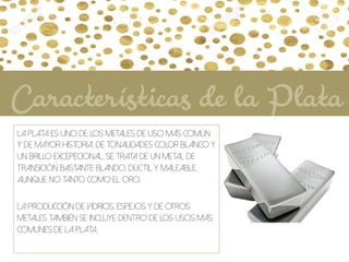 La plata es uno de los metales de uso más común
y de mayor historia. De tonalidades color blanco y
un brillo excepecional. Se trata de un metal de
transición bastante blando, dúctil y maleable,
aunque no tanto como el oro.
La producción de vidrios, espejos y de otros
metales también se incluye dentro de los usos más
comunes de la plata.
Características de la Plata
 