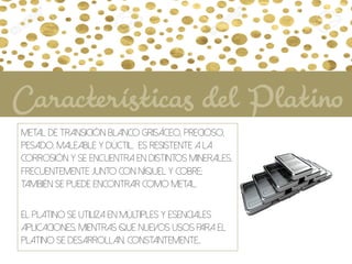 Metal de transición blanco grisáceo, precioso,
pesado, maleable y dúctil. Es resistente a la
corrosión y se encuentra en distintos minerales,
frecuentemente junto con níquel y cobre;
también se puede encontrar como metal.
El platino se utiliza en múltiples y esenciales
aplicaciones, mientras que nuevos usos para el
platino se desarrollan, constantemente..
Características del Platino
 