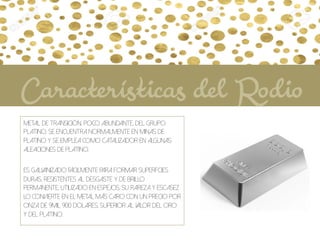 Metal de transición, poco abundante, del grupo
platino. Se encuentra normalmente en minas de
platino y se emplea como catalizador en algunas
aleaciones de platino.
Es galvanizado fácilmente para formar superfcies
duras, resistentes al desgaste y de brillo
permanente, utilizado en espejos. Su rareza y escasez
lo convierte en el metal más caro con un precio por
onza de 9mil 900 dolares, superior al valor del oro
y del platino.
Características del Rodio
 
