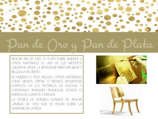 Aplicar Pan de Oro o Plata sobre madera u
otros materiales es uno de los métodos
utilizados desde la antigüedad para dar valor y
belleza a un objeto.
De madera o yeso, incluso, otros materiales,
como lienzos, cristal o metales, encuentras
ejemplos en los retablos de iglesias y
catedrales, imágenes religiosas, iconos o
marcos de cuadros y espejos.
La técnica de dorado consiste en aplicar
láminas de oro que se pegan sobre la
superficie de la pieza.
Pan de Oro y Pan de Plata
 