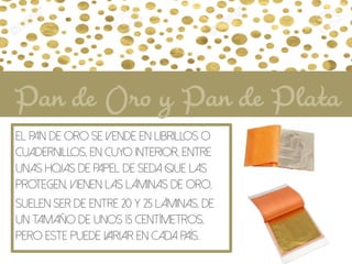 El Pan de oro se vende en librillos o
cuadernillos, en cuyo interior, entre
unas hojas de papel de seda que las
protegen, vienen las láminas de oro.
Suelen ser de entre 20 y 25 láminas, de
un tamaño de unos 15 centímetros,
pero este puede variar en cada país.
Pan de Oro y Pan de Plata
 