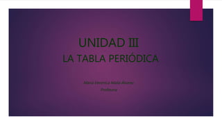 UNIDAD III
LA TABLA PERIÓDICA
María Verónica Maila Álvarez
Profesora
 
