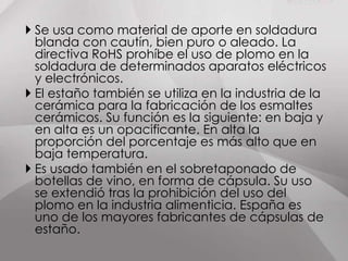 Es un metal plateado, maleable, que no se oxida fácilmente y es resistente a la corrosión. Se encuentra en muchas aleaciones y se usa para recubrir otros metales protegiéndolos de la corrosión. Una de sus características más llamativas es que bajo determinadas condiciones forma la peste del estaño.                                                                           Al doblar una barra de                                                      este metal se produce                                                                   un sonido característico                                                   llamado grito del estaño,                                        producido por la fricción                                    de los cristales que la componen.ESTAÑO: